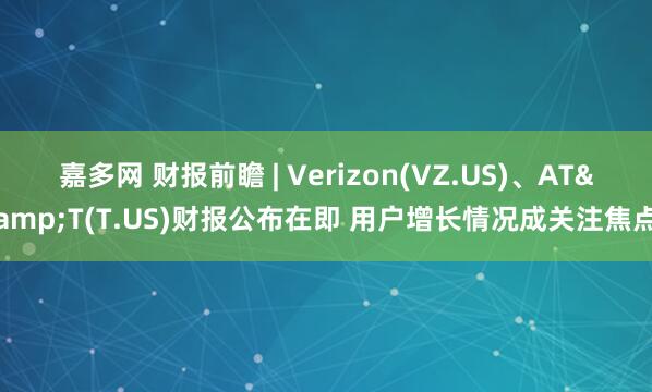 嘉多网 财报前瞻 | Verizon(VZ.US)、AT&T(T.US)财报公布在即 用户增长情况成关注焦点