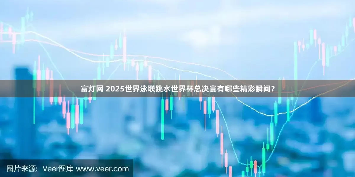富灯网 2025世界泳联跳水世界杯总决赛有哪些精彩瞬间？