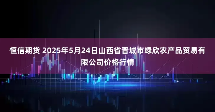 恒信期货 2025年5月24日山西省晋城市绿欣农产品贸易有限公司价格行情