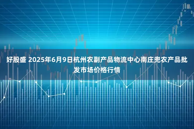 好股盛 2025年6月9日杭州农副产品物流中心南庄兜农产品批发市场价格行情