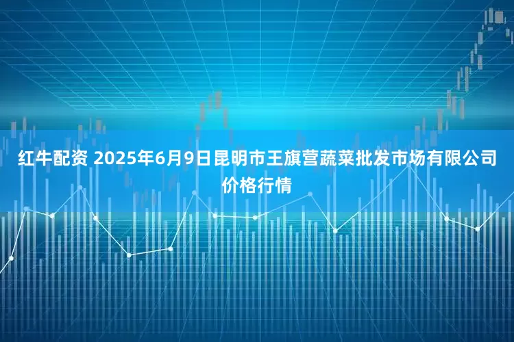 红牛配资 2025年6月9日昆明市王旗营蔬菜批发市场有限公司价格行情