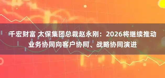 千宏财富 太保集团总裁赵永刚：2026将继续推动业务协同向客户协同、战略协同演进